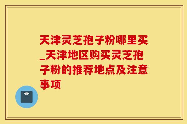 天津灵芝孢子粉哪里买_天津地区购买灵芝孢子粉的推荐地点及注意事项 天津灵芝孢子粉哪里买_天津地区购买灵芝孢子粉的推荐地点及注意事项