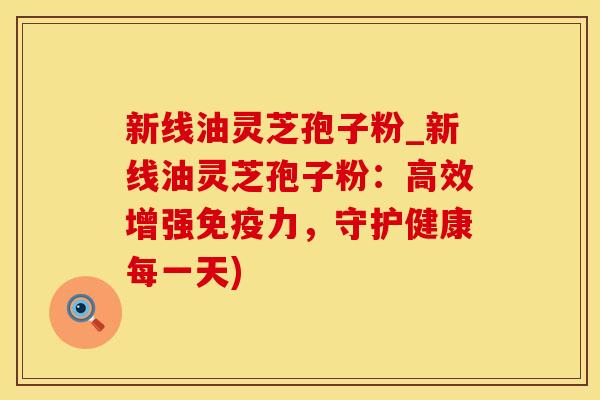 新线油灵芝孢子粉_新线油灵芝孢子粉：高效增强免疫力，守护健康每一天)