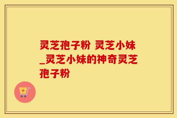灵芝孢子粉 灵芝小妹_灵芝小妹的神奇灵芝孢子粉