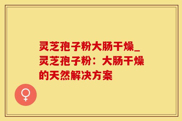 灵芝孢子粉大肠干燥_灵芝孢子粉：大肠干燥的天然解决方案