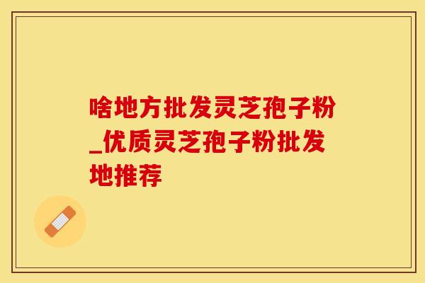 啥地方批发灵芝孢子粉_优质灵芝孢子粉批发地推荐