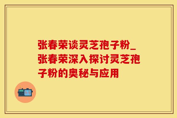 张春荣谈灵芝孢子粉_张春荣深入探讨灵芝孢子粉的奥秘与应用
