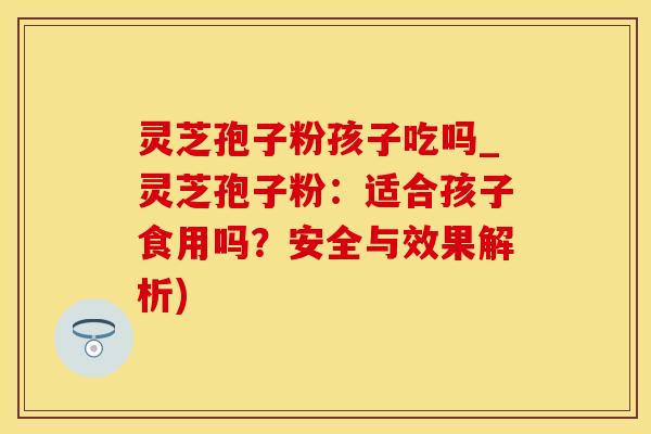 灵芝孢子粉孩子吃吗_灵芝孢子粉：适合孩子食用吗？安全与效果解析)