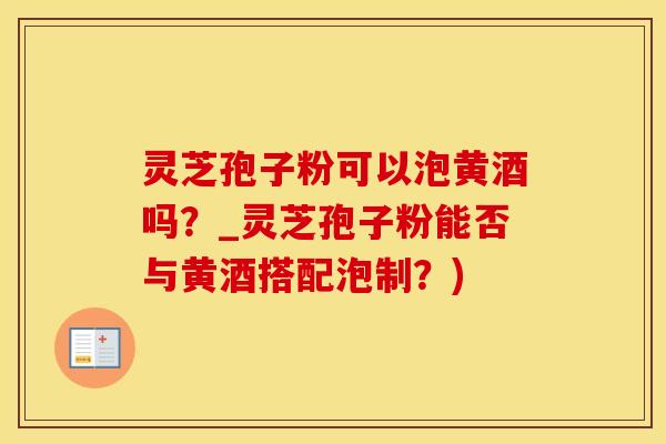 灵芝孢子粉可以泡黄酒吗？_灵芝孢子粉能否与黄酒搭配泡制？)