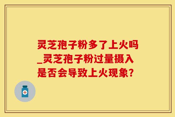 灵芝孢子粉多了上火吗_灵芝孢子粉过量摄入是否会导致上火现象？