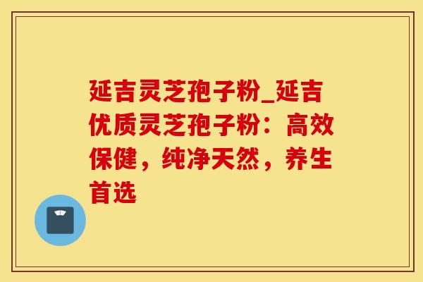 延吉灵芝孢子粉_延吉优质灵芝孢子粉：高效保健，纯净天然，养生首选
