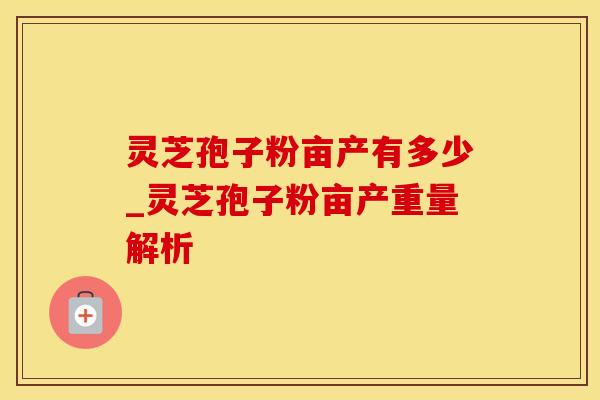 灵芝孢子粉亩产有多少_灵芝孢子粉亩产重量解析