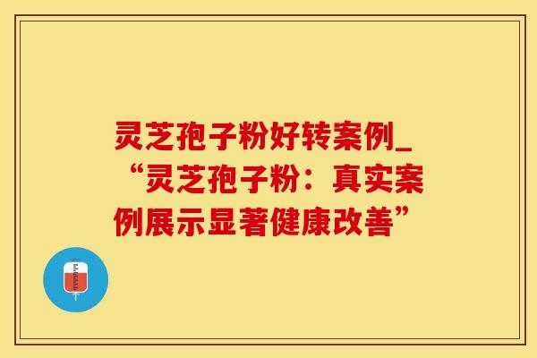 灵芝孢子粉好转案例_“灵芝孢子粉：真实案例展示显著健康改善”
