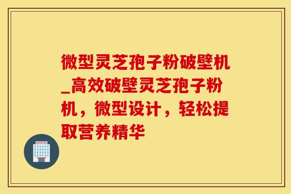 微型灵芝孢子粉破壁机_高效破壁灵芝孢子粉机，微型设计，轻松提取营养精华