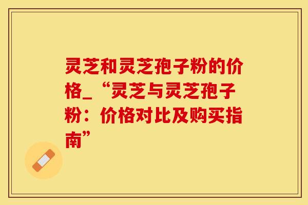 灵芝和灵芝孢子粉的价格_“灵芝与灵芝孢子粉：价格对比及购买指南”