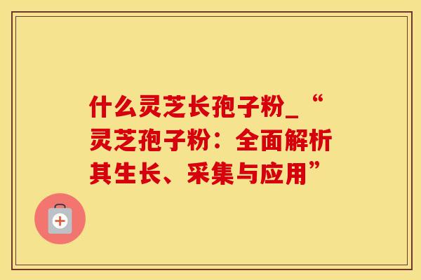 什么灵芝长孢子粉_“灵芝孢子粉：全面解析其生长、采集与应用”