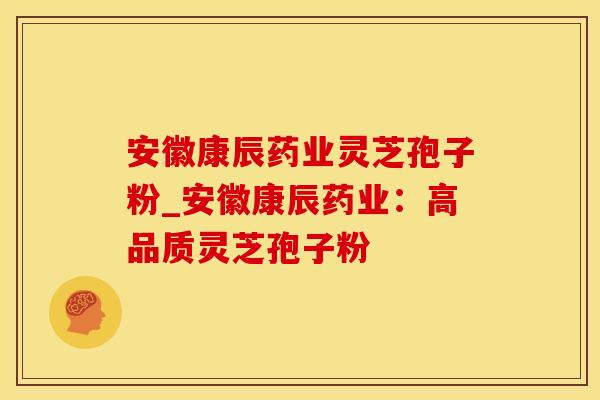 安徽康辰药业灵芝孢子粉_安徽康辰药业：高品质灵芝孢子粉