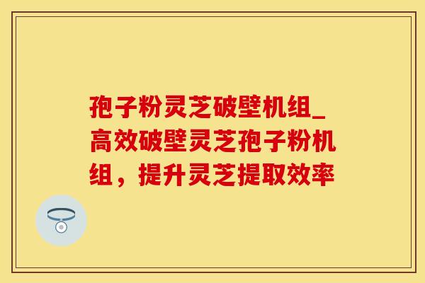 孢子粉灵芝破壁机组_高效破壁灵芝孢子粉机组，提升灵芝提取效率