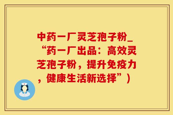 中药一厂灵芝孢子粉_“药一厂出品：高效灵芝孢子粉，提升免疫力，健康生活新选择”)