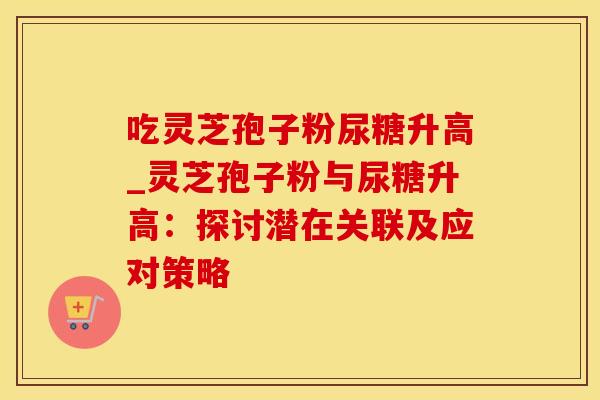 吃灵芝孢子粉尿糖升高_灵芝孢子粉与尿糖升高：探讨潜在关联及应对策略