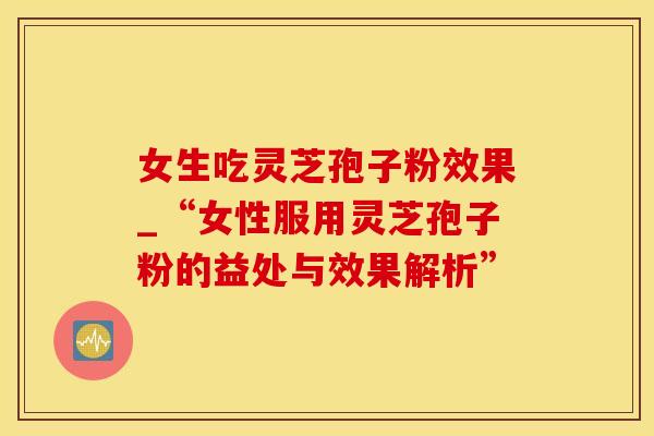 女生吃灵芝孢子粉效果_“女性服用灵芝孢子粉的益处与效果解析”