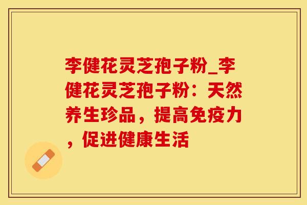 李健花灵芝孢子粉_李健花灵芝孢子粉：天然养生珍品，提高免疫力，促进健康生活