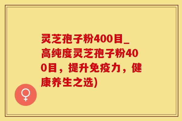 灵芝孢子粉400目_高纯度灵芝孢子粉400目，提升免疫力，健康养生之选)