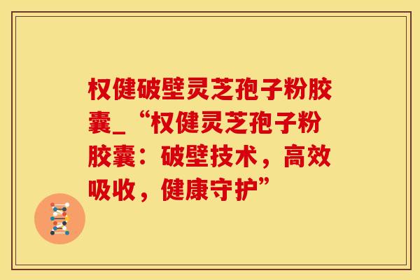 权健破壁灵芝孢子粉胶囊_“权健灵芝孢子粉胶囊：破壁技术，高效吸收，健康守护”