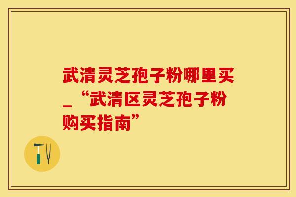 武清灵芝孢子粉哪里买_“武清区灵芝孢子粉购买指南”