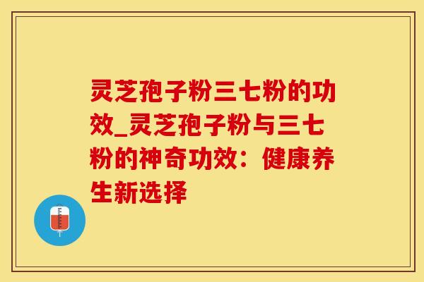 灵芝孢子粉三七粉的功效_灵芝孢子粉与三七粉的神奇功效：健康养生新选择