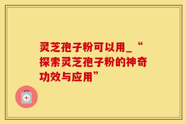 灵芝孢子粉可以用_“探索灵芝孢子粉的神奇功效与应用” 灵芝孢子粉可以用_“探索灵芝孢子粉的神奇功效与应用”