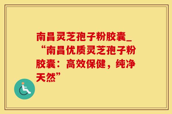 南昌灵芝孢子粉胶囊_“南昌优质灵芝孢子粉胶囊：高效保健，纯净天然”