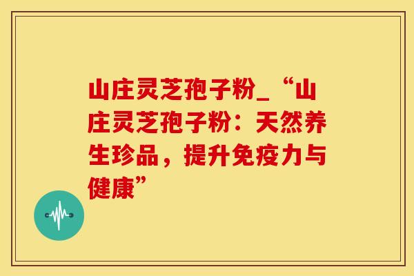 山庄灵芝孢子粉_“山庄灵芝孢子粉：天然养生珍品，提升免疫力与健康”