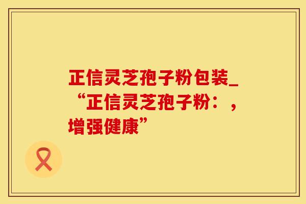 正信灵芝孢子粉包装_“正信灵芝孢子粉：，增强健康”