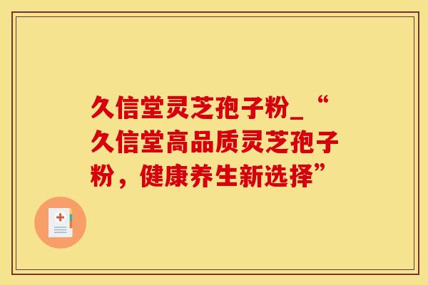 久信堂灵芝孢子粉_“久信堂高品质灵芝孢子粉，健康养生新选择”