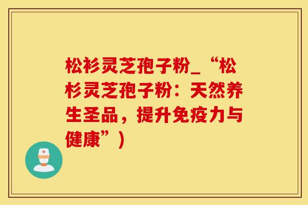 松衫灵芝孢子粉_“松杉灵芝孢子粉：天然养生圣品，提升免疫力与健康”)