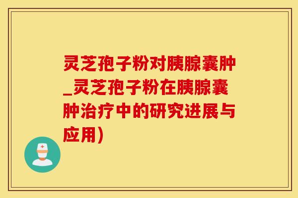 灵芝孢子粉对胰腺囊肿_灵芝孢子粉在胰腺囊肿中的研究进展与应用)