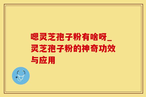 嗯灵芝孢子粉有啥呀_灵芝孢子粉的神奇功效与应用 嗯灵芝孢子粉有啥呀_灵芝孢子粉的神奇功效与应用