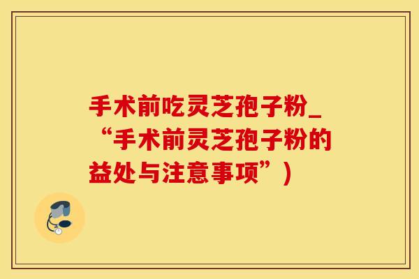 手术前吃灵芝孢子粉_“手术前灵芝孢子粉的益处与注意事项”) 手术前吃灵芝孢子粉_“手术前灵芝孢子粉的益处与注意事项”)
