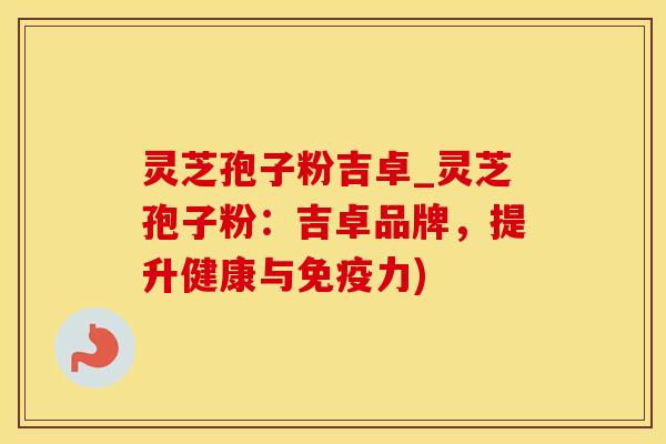 灵芝孢子粉吉卓_灵芝孢子粉：吉卓品牌，提升健康与免疫力)