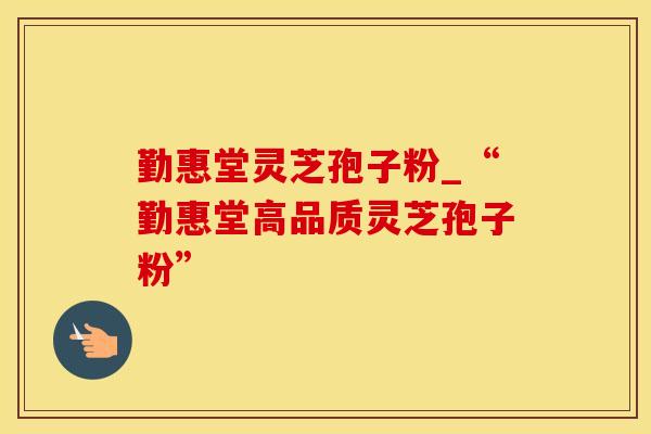 勤惠堂灵芝孢子粉_“勤惠堂高品质灵芝孢子粉” 勤惠堂灵芝孢子粉_“勤惠堂高品质灵芝孢子粉”