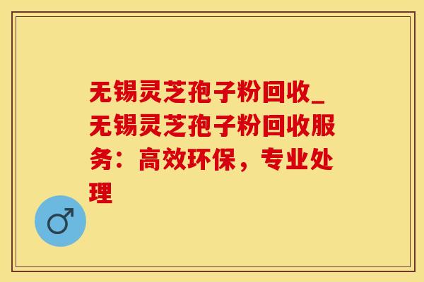 无锡灵芝孢子粉回收_无锡灵芝孢子粉回收服务：高效环保，专业处理