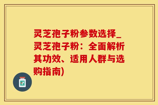 灵芝孢子粉参数选择_灵芝孢子粉：全面解析其功效、适用人群与选购指南)