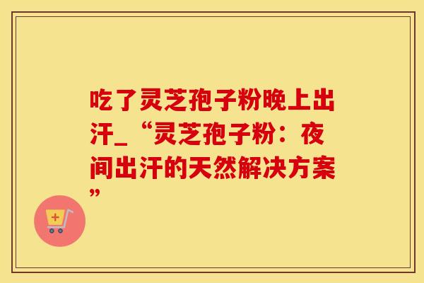 吃了灵芝孢子粉晚上出汗_“灵芝孢子粉:夜间出汗的天然解决方案” 吃了灵芝孢子粉晚上出汗_“灵芝孢子粉:夜间出汗的天然解决方案”