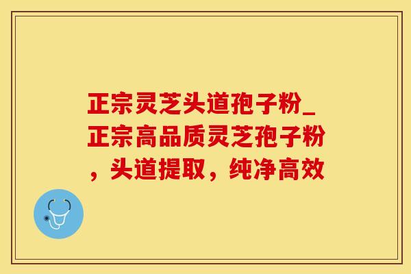 正宗灵芝头道孢子粉_正宗高品质灵芝孢子粉，头道提取，纯净高效