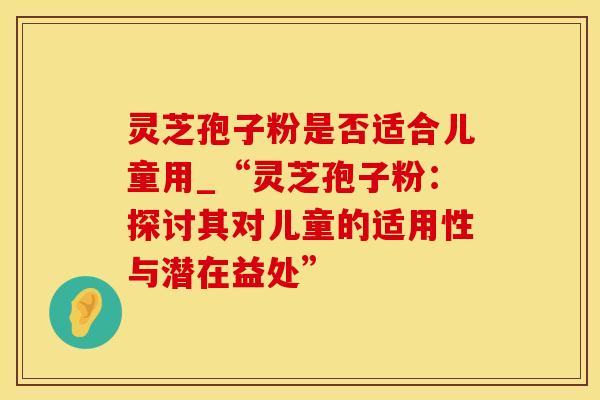灵芝孢子粉是否适合儿童用_“灵芝孢子粉：探讨其对儿童的适用性与潜在益处”