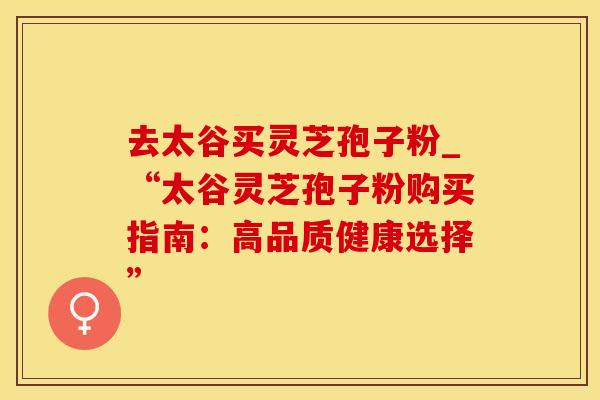 去太谷买灵芝孢子粉_“太谷灵芝孢子粉购买指南：高品质健康选择”
