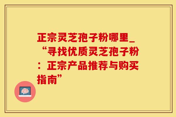 正宗灵芝孢子粉哪里_“寻找优质灵芝孢子粉:正宗产品推荐与购买指南” 正宗灵芝孢子粉哪里_“寻找优质灵芝孢子粉:正宗产品推荐与购买指南”