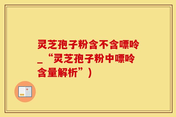 灵芝孢子粉含不含嘌呤_“灵芝孢子粉中嘌呤含量解析”)
