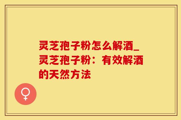灵芝孢子粉怎么解酒_灵芝孢子粉：有效解酒的天然方法
