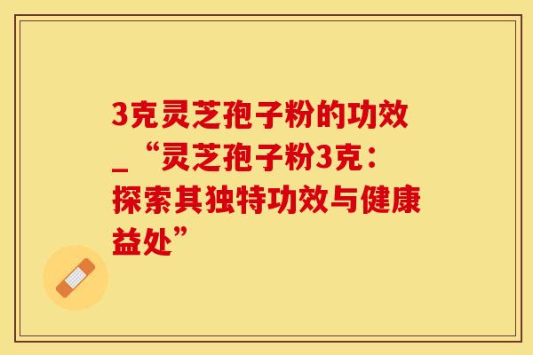 3克灵芝孢子粉的功效_“灵芝孢子粉3克：探索其独特功效与健康益处”