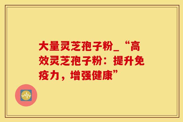 大量灵芝孢子粉_“高效灵芝孢子粉:提升免疫力,增强健康” 大量灵芝孢子粉_“高效灵芝孢子粉:提升免疫力,增强健康”