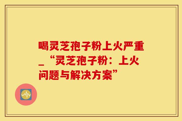 喝灵芝孢子粉上火严重_“灵芝孢子粉：上火问题与解决方案”