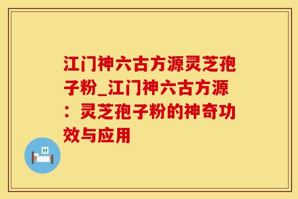 江门神六古方源灵芝孢子粉_江门神六古方源：灵芝孢子粉的神奇功效与应用