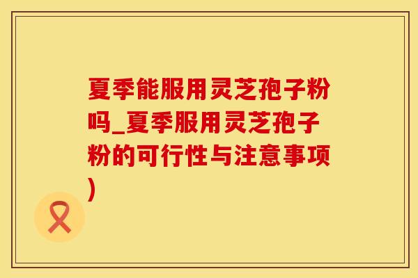 夏季能服用灵芝孢子粉吗_夏季服用灵芝孢子粉的可行性与注意事项)